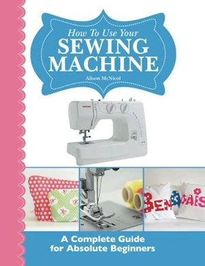 How To Use Your Sewing Machine  A Complete Guide for Absolute Beginners